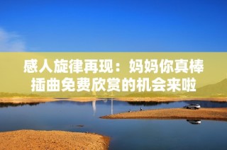 感人旋律再现：妈妈你真棒插曲免费欣赏的机会来啦