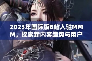 2023年国际版B站入驻MMM，探索新内容趋势与用户体验