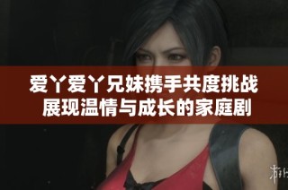 爱丫爱丫兄妹携手共度挑战 展现温情与成长的家庭剧