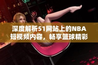 深度解析51网站上的NBA短视频内容，畅享篮球精彩瞬间