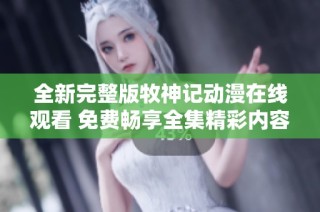 全新完整版牧神记动漫在线观看 免费畅享全集精彩内容