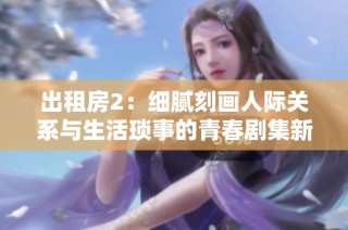 出租房2：细腻刻画人际关系与生活琐事的青春剧集新篇章