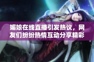 媚娘在线直播引发热议，网友们纷纷热情互动分享精彩瞬间