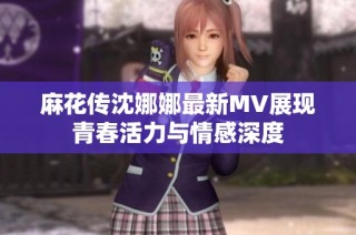 麻花传沈娜娜最新MV展现青春活力与情感深度
