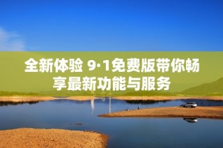 全新体验 9·1免费版带你畅享最新功能与服务