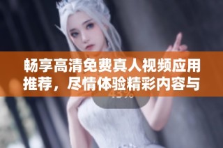 畅享高清免费真人视频应用推荐，尽情体验精彩内容与无限乐趣