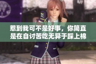 惹到我可不是好事，你简直是在自讨苦吃无异于踩上棉花了