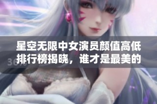 星空无限中女演员颜值高低排行榜揭晓，谁才是最美的明星