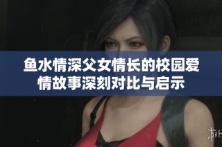 鱼水情深父女情长的校园爱情故事深刻对比与启示
