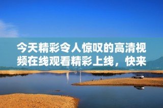 今天精彩令人惊叹的高清视频在线观看精彩上线，快来观看吧