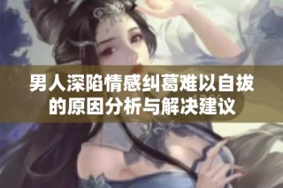 男人深陷情感纠葛难以自拔的原因分析与解决建议