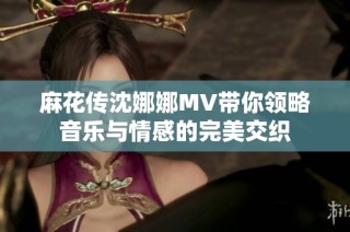 麻花传沈娜娜MV带你领略音乐与情感的完美交织