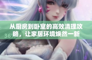 从厨房到卧室的高效清理攻略，让家居环境焕然一新