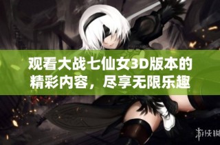 观看大战七仙女3D版本的精彩内容，尽享无限乐趣