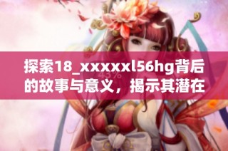 探索18_xxxxxl56hg背后的故事与意义，揭示其潜在价值与影响