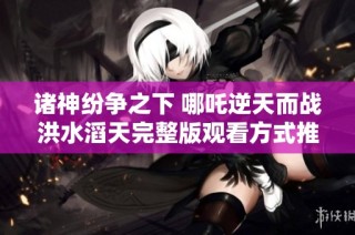 诸神纷争之下 哪吒逆天而战洪水滔天完整版观看方式推荐