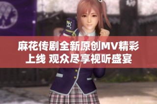 麻花传剧全新原创MV精彩上线 观众尽享视听盛宴