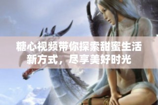 糖心视频带你探索甜蜜生活新方式，尽享美好时光