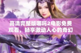 高清完整版哪吒2电影免费观看，畅享激动人心的奇幻之旅