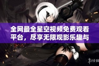 全网最全星空视频免费观看平台，尽享无限观影乐趣与震撼体验