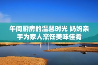 午间厨房的温馨时光 妈妈亲手为家人烹饪美味佳肴