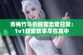 青梅竹马的甜蜜恋爱日常：1v1甜宠故事尽在其中