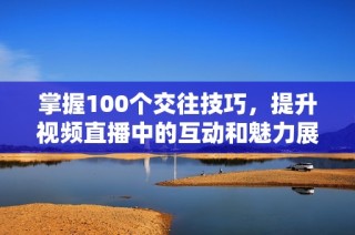 掌握100个交往技巧，提升视频直播中的互动和魅力展示方法。
