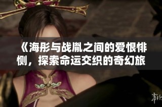 《海彤与战胤之间的爱恨悱恻，探索命运交织的奇幻旅程》
