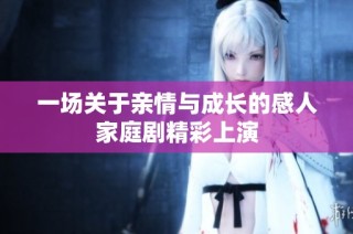 一场关于亲情与成长的感人家庭剧精彩上演
