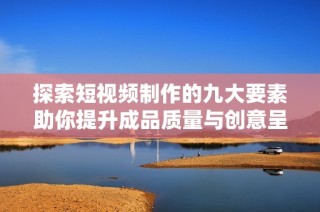 探索短视频制作的九大要素助你提升成品质量与创意呈现