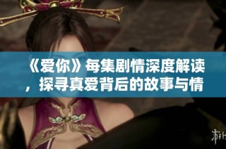《爱你》每集剧情深度解读，探寻真爱背后的故事与情感纠葛