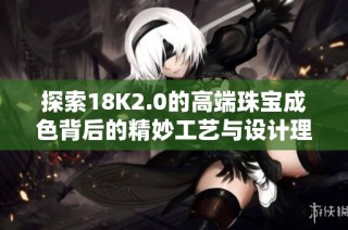 探索18K2.0的高端珠宝成色背后的精妙工艺与设计理念