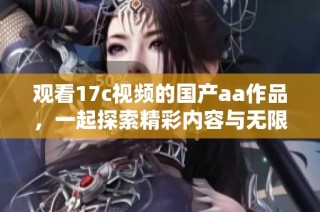 观看17c视频的国产aa作品，一起探索精彩内容与无限乐趣