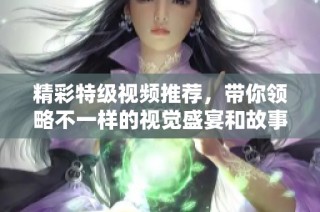 精彩特级视频推荐，带你领略不一样的视觉盛宴和故事体验