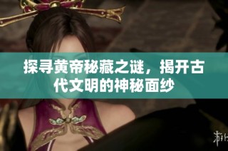 探寻黄帝秘藏之谜，揭开古代文明的神秘面纱