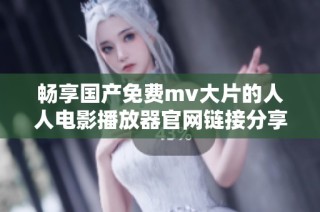 畅享国产免费mv大片的人人电影播放器官网链接分享