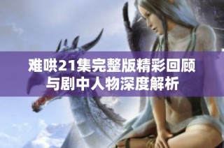 难哄21集完整版精彩回顾与剧中人物深度解析