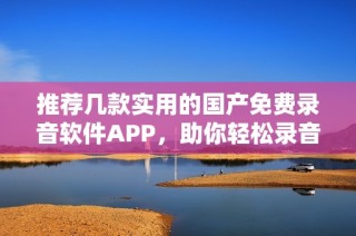 推荐几款实用的国产免费录音软件APP，助你轻松录音不花钱