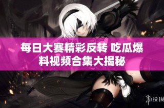 每日大赛精彩反转 吃瓜爆料视频合集大揭秘