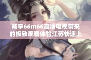 畅享66m66高清电视带来的极致观看体验江苏快速上线