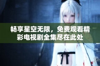 畅享星空无限，免费观看精彩电视剧全集尽在此处