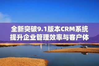 全新突破9.1版本CRM系统提升企业管理效率与客户体验