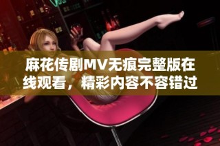 麻花传剧MV无痕完整版在线观看，精彩内容不容错过