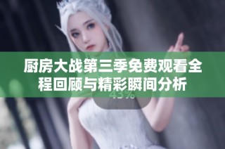 厨房大战第三季免费观看全程回顾与精彩瞬间分析