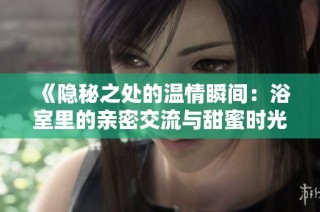 《隐秘之处的温情瞬间：浴室里的亲密交流与甜蜜时光》