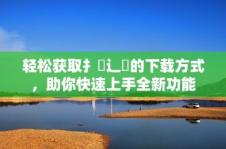 轻松获取扌喿辶畐的下载方式，助你快速上手全新功能