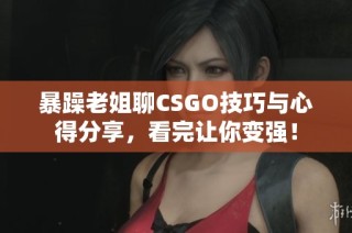 暴躁老姐聊CSGO技巧与心得分享，看完让你变强！