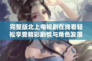 完整版北上电视剧在线看轻松享受精彩剧情与角色发展