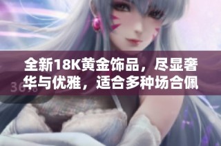 全新18K黄金饰品，尽显奢华与优雅，适合多种场合佩戴