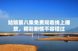 姑娘第八集免费观看线上播放，精彩剧情不容错过